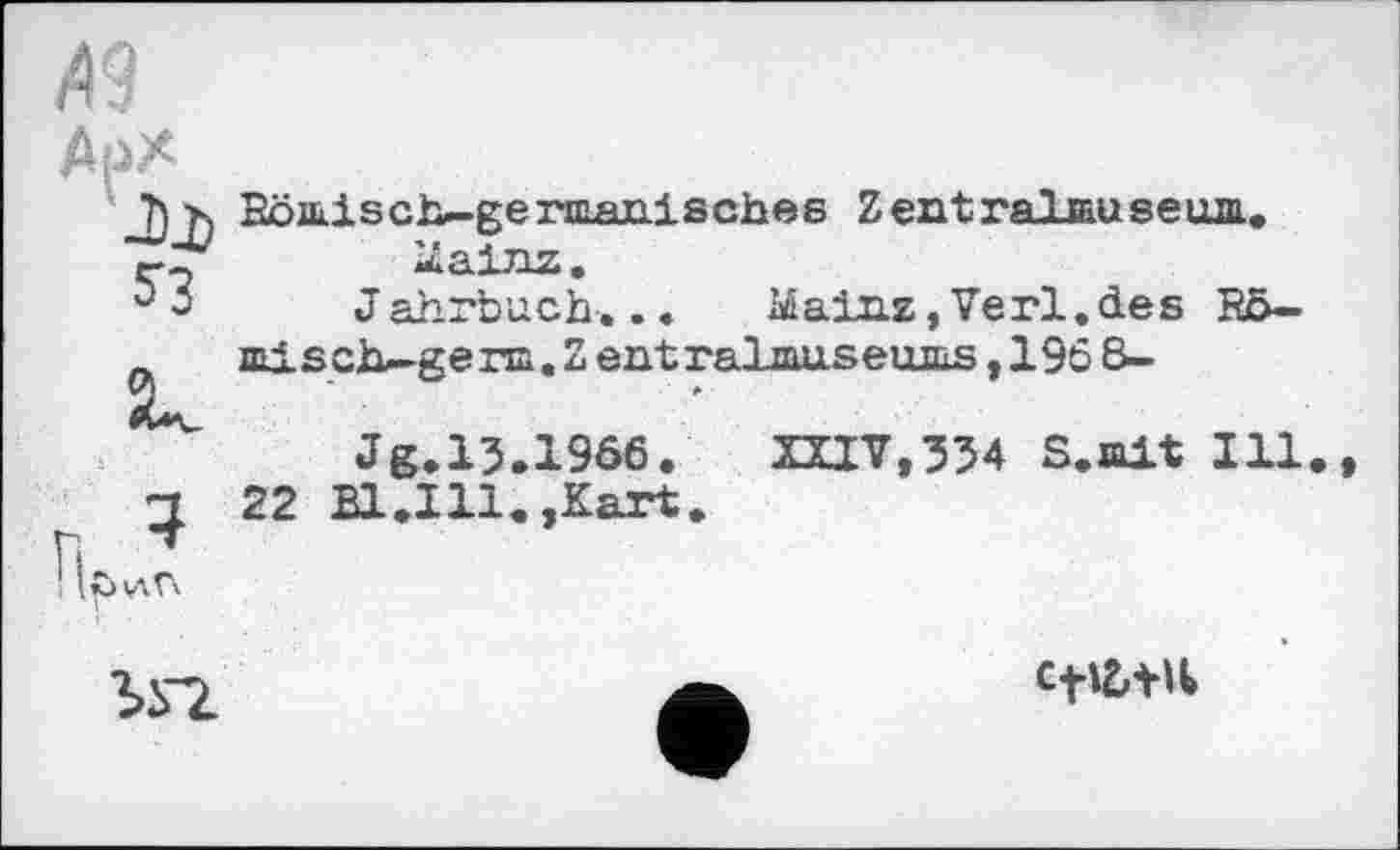 ﻿Арх
Ћх Römisch-gennanisches Zentralmuseua.. Mainz.
3 Jahrbuch... Mainz,Verl.des Rö— misch—ge na.Zentralmuseums,1968-
Jg.13.1966. XXIV,334 S.mit Ill
ц 22 Bl.Ill.,Kart.
n^v-in
• »

CfÜtU